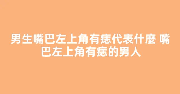 男生嘴巴左上角有痣代表什麼 嘴巴左上角有痣的男人